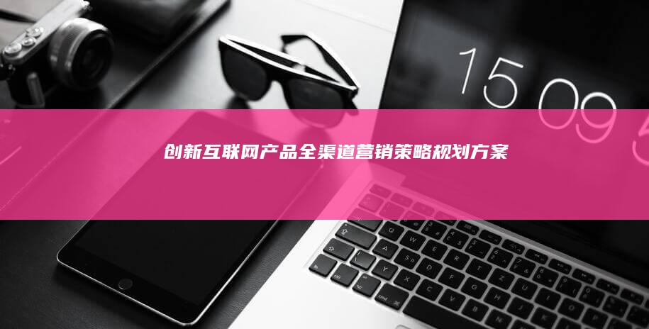 创新互联网产品全渠道营销策略规划方案